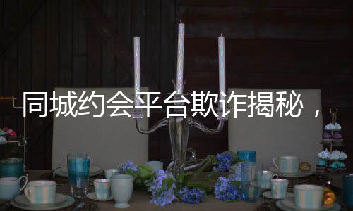 同城約會平臺欺詐揭秘，一年多的時間騙取男用戶逾2.3億元事件報道