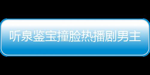 聽泉鑒寶撞臉熱播劇男主事件獨(dú)家回應(yīng)