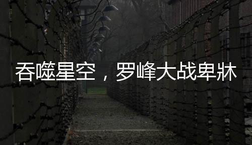 吞噬星空，羅峰大戰(zhàn)卑牀——宇宙最強之戰(zhàn)