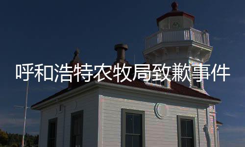 呼和浩特農(nóng)牧局致歉事件全解析