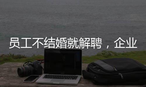 員工不結婚就解聘，企業(yè)用人理念引發(fā)爭議