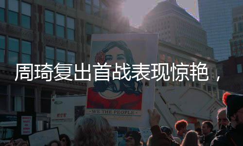 周琦復(fù)出首戰(zhàn)表現(xiàn)驚艷，獨(dú)得10分3板2帽，展現(xiàn)內(nèi)線霸主風(fēng)采