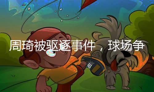 周琦被驅逐事件，球場爭議引發(fā)社會熱議