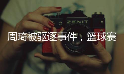 周琦被驅(qū)逐事件，籃球賽場上的爭議與反思（一）