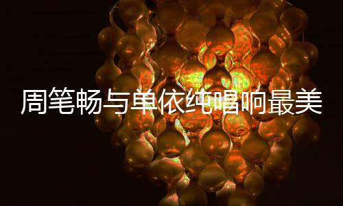 周筆暢與單依純唱響最美中國風(fēng)，文化交融的音樂盛宴