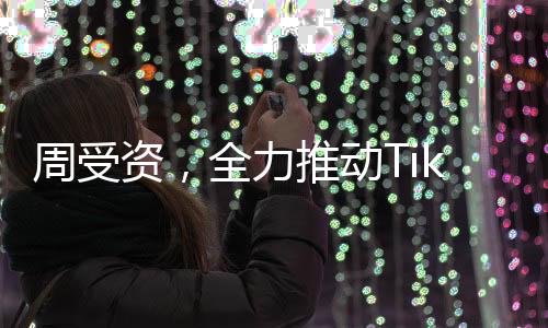 周受資，全力推動(dòng)TikTok繁榮發(fā)展