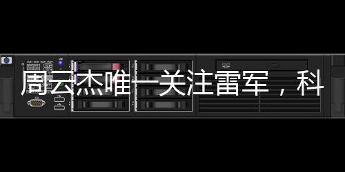 周云杰唯一關(guān)注雷軍，科技巨頭間的深度關(guān)注與跨界合作