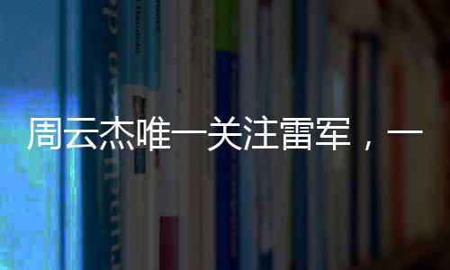周云杰唯一關(guān)注雷軍，一場(chǎng)跨越科技與產(chǎn)業(yè)的聚焦之旅