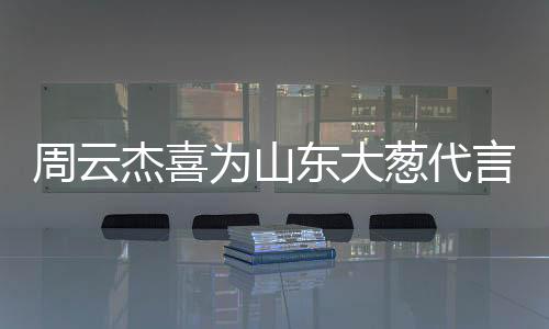 周云杰喜為山東大蔥代言，跨界合作展現(xiàn)地域文化魅力