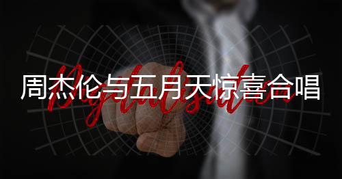 周杰倫與五月天驚喜合唱難哄主題曲，音樂界掀起狂潮
