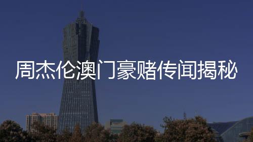 周杰倫澳門豪賭傳聞揭秘，公司堅(jiān)決否認(rèn)