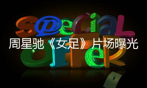 周星馳《女足》片場(chǎng)曝光 有特效動(dòng)作 網(wǎng)友：少林足球那套
