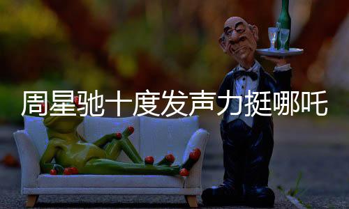 周星馳十度發(fā)聲力挺哪吒2，跨界COS哪吒引爆話題熱議