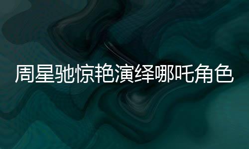 周星馳驚艷演繹哪吒角色，經(jīng)典再現(xiàn)引人熱議