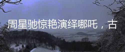 周星馳驚艷演繹哪吒，古典神話的現(xiàn)代再塑
