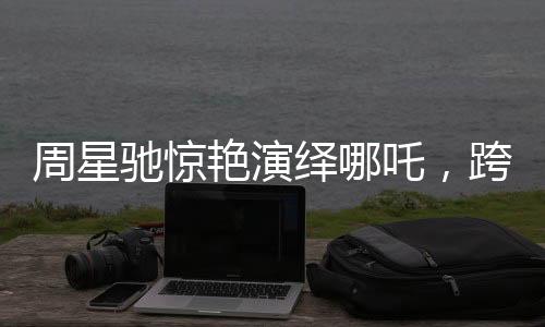 周星馳驚艷演繹哪吒，跨界Cosplay引領(lǐng)潮流新風(fēng)向