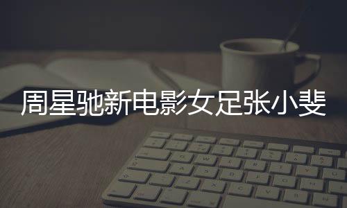 周星馳新電影女足張小斐造型曝光，星光熠熠，期待萬分
