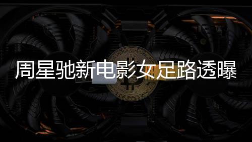 周星馳新電影女足路透曝光，星爺攜手共創(chuàng)輝煌