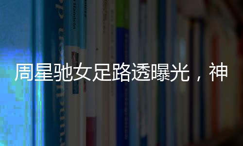 周星馳女足路透曝光，神秘幕后揭秘