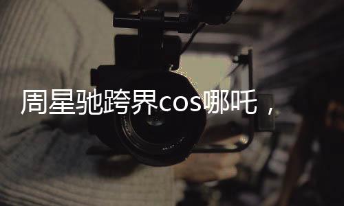 周星馳跨界cos哪吒，引爆娛樂新潮流