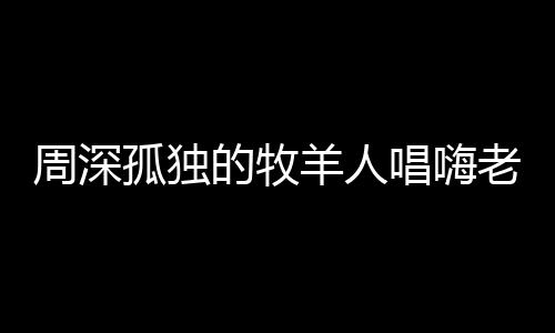 周深孤獨的牧羊人唱嗨老外，跨文化音樂魅力征服全球舞臺