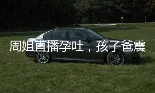 周姐直播孕吐，孩子爸震驚全球