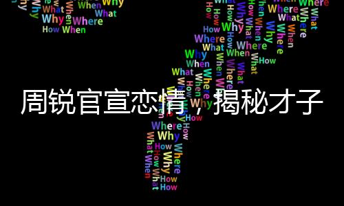 周銳官宣戀情，揭秘才子背后的甜蜜故事