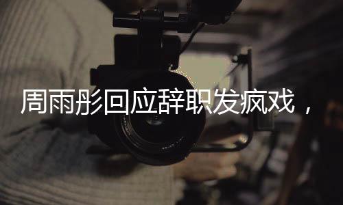 周雨彤回應(yīng)辭職發(fā)瘋戲，演藝圈背后的故事引人深思