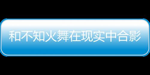 和不知火舞在現(xiàn)實(shí)中合影，就能拿游戲周邊？
