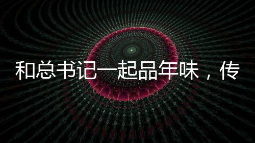 和總書記一起品年味，傳統(tǒng)與現(xiàn)代的融合，共筑新春美好愿景