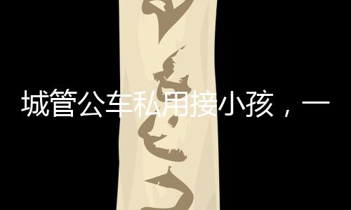 城管公車私用接小孩，一則社會關(guān)注的新聞
