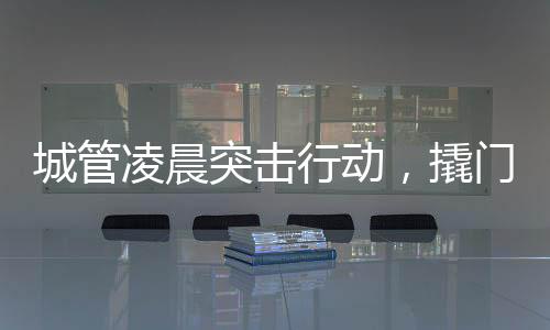 城管凌晨突擊行動(dòng)，撬門搬設(shè)備背后的城市治理故事