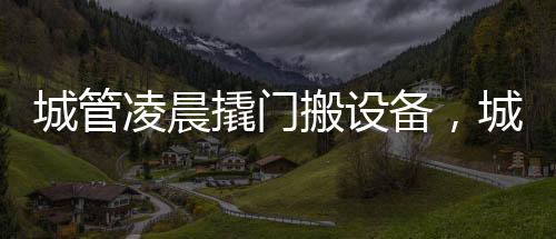 城管凌晨撬門搬設(shè)備，城市管理的特殊行動(dòng)與公眾關(guān)注
