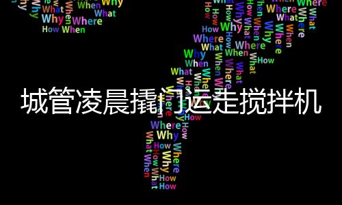 城管凌晨撬門運(yùn)走攪拌機(jī)事件揭秘，官方回應(yīng)