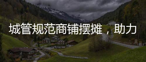 城管規(guī)范商鋪擺攤，助力城市管理有序發(fā)展