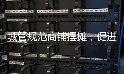 城管規(guī)范商鋪擺攤，促進(jìn)城市管理有序發(fā)展