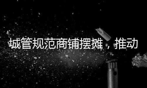 城管規(guī)范商鋪擺攤，推動城市有序繁榮