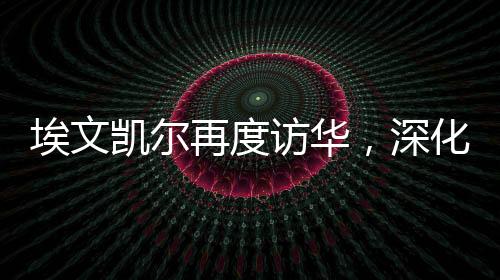 埃文凱爾再度訪華，深化合作，共謀發(fā)展