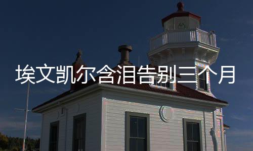 埃文凱爾含淚告別三個(gè)月中國生活的難忘經(jīng)歷