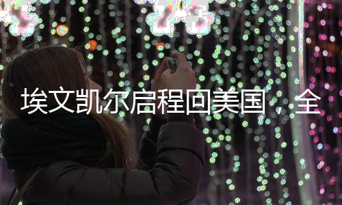 埃文凱爾啟程回美國(guó)，全球焦點(diǎn)下的重要回歸之旅
