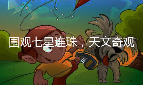 圍觀七星連珠，天文奇觀引發(fā)全民熱議
