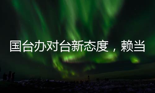 國臺辦對臺新態(tài)度，賴當(dāng)局挑釁只會自取滅亡