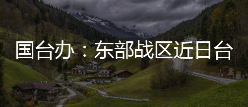 國臺辦：東部戰(zhàn)區(qū)近日臺島周邊演訓(xùn)是必要措施 正義之舉