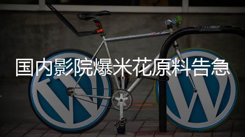 國內(nèi)影院爆米花原料告急，行業(yè)迎來新一輪挑戰(zhàn)