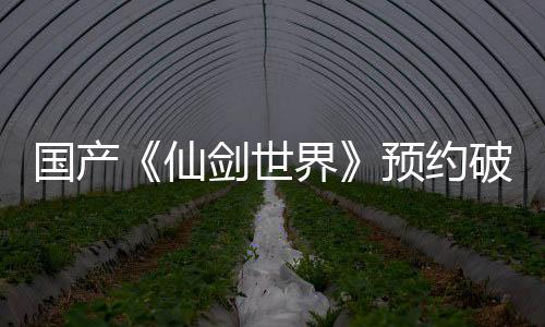 國產(chǎn)《仙劍世界》預約破一千萬 2月19日隆重上線