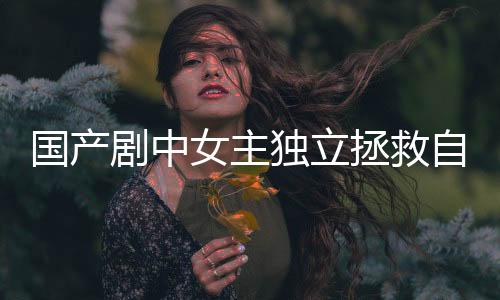 國產(chǎn)劇中女主獨立拯救自我，不再依賴男主救援的時代來臨