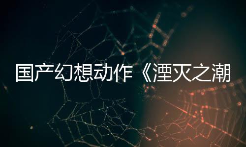 國(guó)產(chǎn)幻想動(dòng)作《湮滅之潮》新預(yù)告 取材于亞瑟王傳說(shuō)