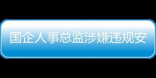 國企人事總監(jiān)涉嫌違規(guī)安排父母吃空餉八年事件調(diào)查