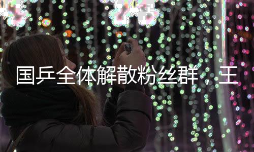 國乒全體解散粉絲群，王楚欽孫穎莎表態(tài)——乒乓球界的重大轉(zhuǎn)變