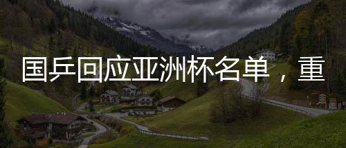 國乒回應(yīng)亞洲杯名單，重磅揭曉最強(qiáng)陣容參與國際競(jìng)爭(zhēng)